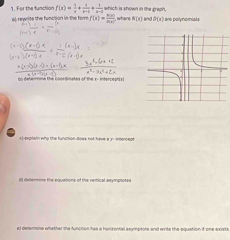 For the function f(x)= 1/x + 1/x-1 + 1/x-2  which is shown in the graph, 
a) rewrite the function in the form f(x)= N(x)/D(x)  , where N(x) and D(x) are polynomials 
b) determine the coordinates of the x - intercept(s) 
c) explain why the function does not have a y - intercept 
d) determine the equations of the vertical asymptotes 
e) determine whether the function has a horizontal asymptote and write the equation if one exists