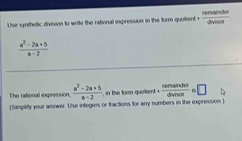 Use synthetic division to write the rational expression in the form quotient  remainder/divisor 
 (a^2-2a+5)/a-2 
The rational expression,  (a^2-2a+5)/a-2  , in the form quotient + remainder/divisor  is □ 
(Simplify your answer. Use integers or fractions for any numbers in the expression.)