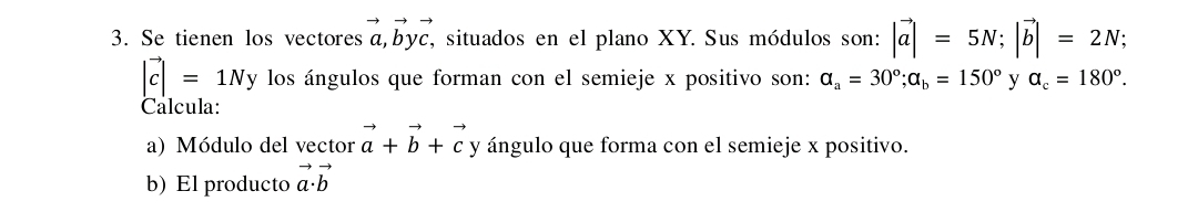 Se tienen los vectoresa,byc, situados en el plano XY. Sus módulos son: |vector a|=5N; |vector b|=2N;
|vector c|=1Ny los ángulos que forman con el semieje x positivo son: a_a=30°; a_b=150° y a_c=180°. 
Calcula: 
a) Módulo del vector vector a+vector b+vector c y ángulo que forma con el semieje x positivo. 
b) El producto vector a· vector b