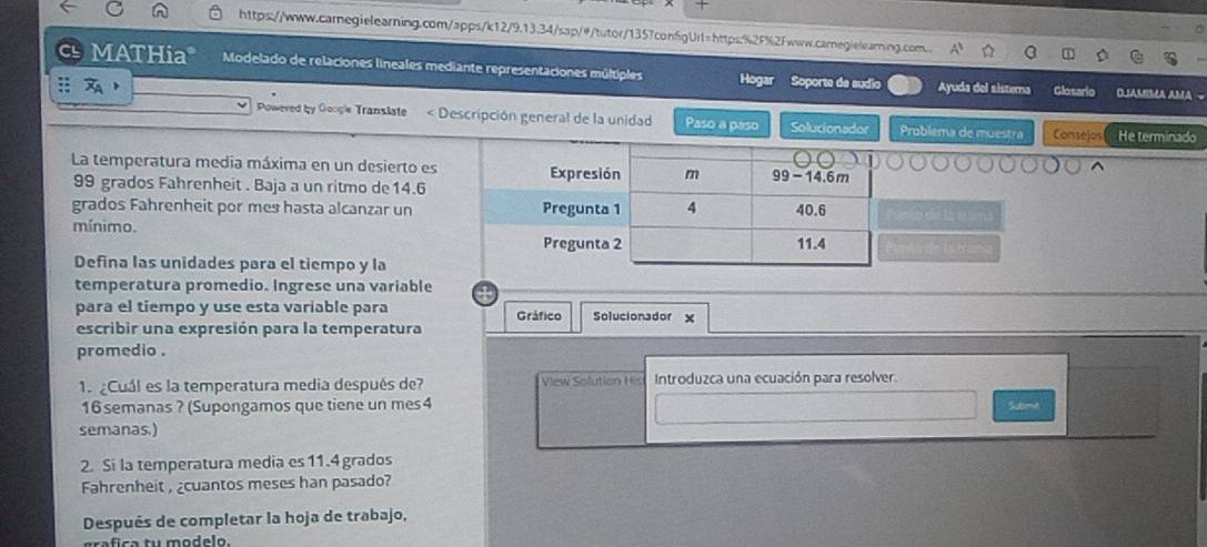 https://www.carnegielearning.com/apps/k12/9.13.34/sap/@/tutor/1357confgUrl=https:%2F%2fwww.carnegielearning.com. 
MATHia* Modelado de relaciones lineales mediante representaciones múltiples Hogar Soporte de sudio 
;; Ayuda del sisterna Glosario DJAMIMA AMA 
Powered by Googie Translate < Descripción general de la unidad Paso a paso Solucionador Problema de muestra Consejos He terminado 
La temperatura media máxima en un desierto es
99 grados Fahrenheit . Baja a un ritmo de14.6 
grados Fahrenheit por mes hasta alcanzar un 
mínimo. 
Defina las unidades para el tiempo y la 
temperatura promedio. Ingrese una variable 
para el tiempo y use esta variable para Gráfico Solucionador 
escribir una expresión para la temperatura 
promedio . 
1Cuál es la temperatura media después de? View Sofution Hist Introduzca una ecuación para resolver.
16 semanas ? (Supongamos que tiene un mes4 Submh 
semanas.) 
2. Si la temperatura media es11. 4 grados
Fahrenheit , ¿cuantos meses han pasado? 
Después de completar la hoja de trabajo, 
grafica tu modelo.