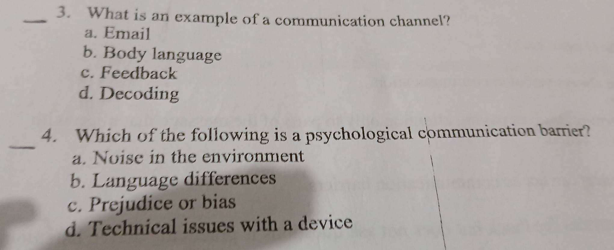 What is an example of a communication channel?
a. Email
b. Body language
c. Feedback
d. Decoding
_
4. Which of the following is a psychological communication barrier?
a. Noise in the environment
b. Language differences
c. Prejudice or bias
d. Technical issues with a device