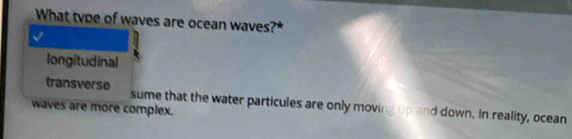 What type of waves are ocean waves?
longitudinal
transverse sume that the water particules are only moving up and down. In reality, ocean
waves are more complex.