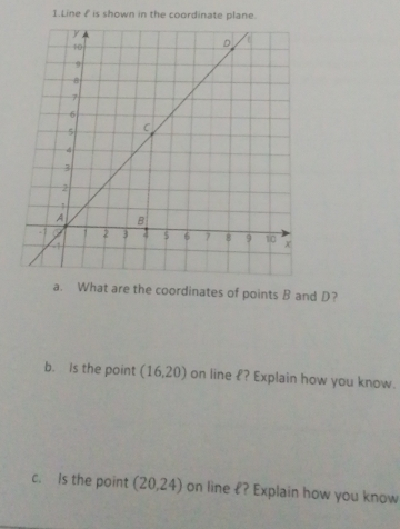 Line £ is shown in the coordinate plane. 
a. What are the coordinates of points B and D? 
b. Is the point (16,20) on line £? Explain how you know. 
c. is the point (20,24) on line £? Explain how you know