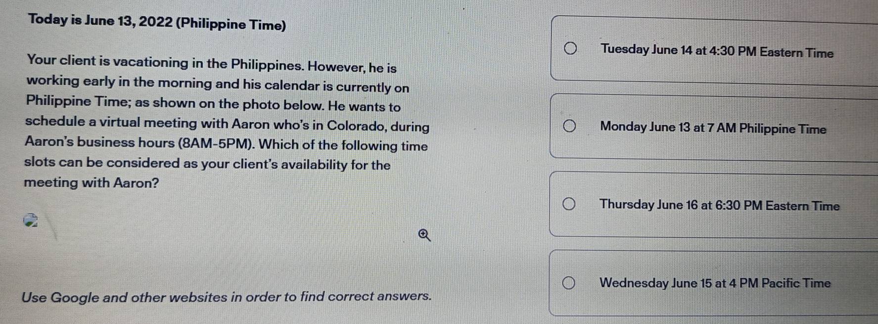 Today is June 13, 2022 (Philippine Time) 
Tuesday June 14 at 4:30 PM Eastern Time 
Your client is vacationing in the Philippines. However, he is 
working early in the morning and his calendar is currently on 
Philippine Time; as shown on the photo below. He wants to 
schedule a virtual meeting with Aaron who's in Colorado, during Monday June 13 at 7 AM Philippine Time 
Aaron's business hours (8AM-5PM). Which of the following time 
slots can be considered as your client's availability for the 
meeting with Aaron? 
Thursday June 16 at 6:30 PM Eastern Time 
Wednesday June 15 at 4 PM Pacific Time 
Use Google and other websites in order to find correct answers.