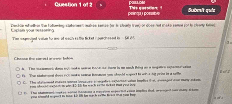 possible
This question: 1
point(s) possible Submit quiz
Decide whether the following statement makes sense (or is clearly true) or does not make sense (or is clearly false).
Explain your reasoning
The expected value to me of each raffle ticket I purchased is - $0.85
。 o
Choose the correct answer below
A. The statement does not make sense because there is no such thing as a negative expected value
0 of 2
B. The statement does not make sense because you should expect to win a big prize in a raffle
C. The statement makes sense because a negative expected value implies that, averaged over many ackets.
you should expect to win $0.85 for each raffle ticket that you buy
D. The statement makes sense because a negative expected value implies that, averaged over many ticker.
you should expect to lose $0.85 for each ratile ticket that you buy
D of 2