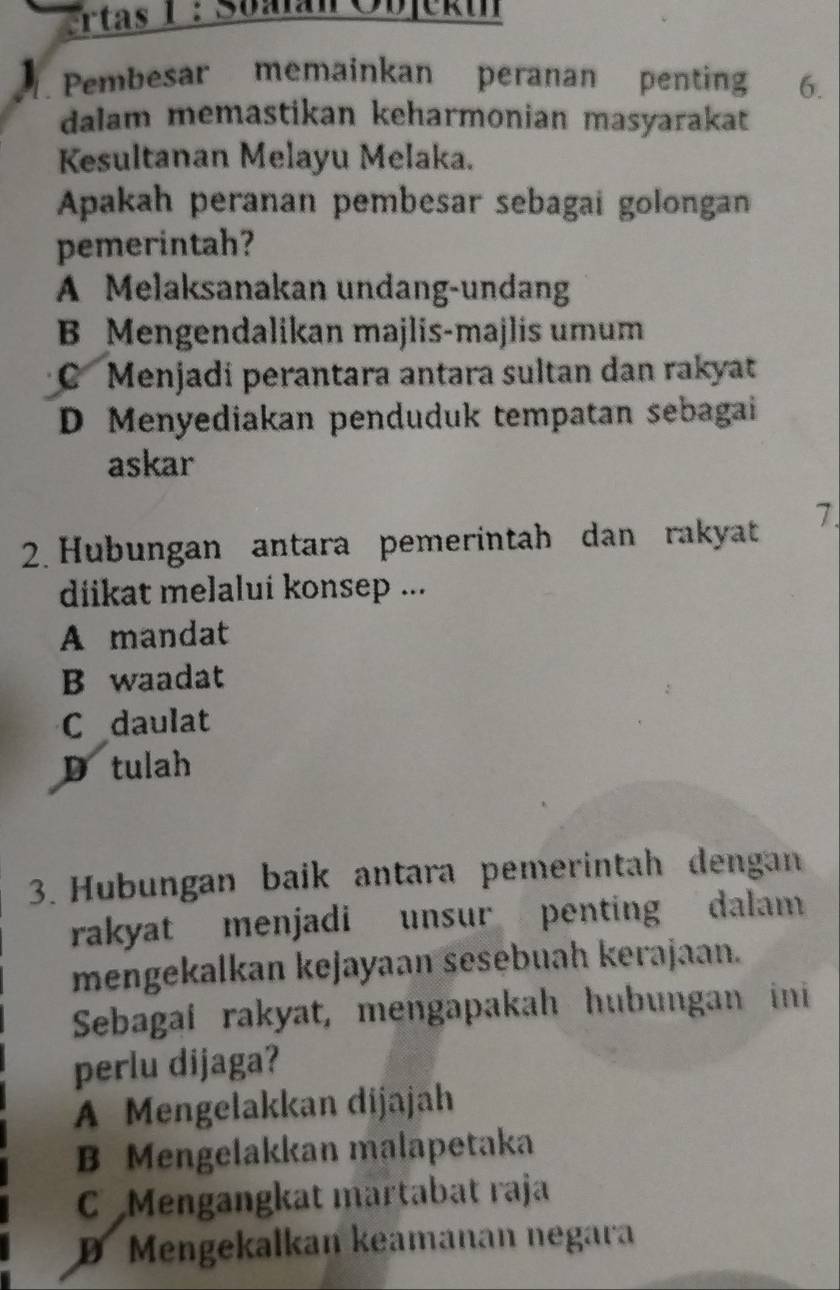 rtas 1 : Soalan Objeku
Pembesar memainkan peranan penting 6.
dalam memastikan keharmonian masyarakat
Kesultanan Melayu Melaka.
Apakah peranan pembesar sebagai golongan
pemerintah?
A Melaksanakan undang-undang
B Mengendalikan majlis-majlis umum
C Menjadi perantara antara sultan dan rakyat
D Menyediakan penduduk tempatan sebagai
askar
2. Hubungan antara pemerintah dan rakyat 7.
diikat melalui konsep ...
A mandat
B waadat
C daulat
D tulah
3. Hubungan baik antara pemerintah dengan
rakyat menjadi unsur penting dalam
mengekalkan kejayaan sesebuah kerajaan.
Sebagaí rakyat, mengapakah hubungan ini
perlu dijaga?
A Mengelakkan dijajah
B Mengelakkan malapetaka
C Mengangkat martabat raja
D Mengekalkan keamanan negara