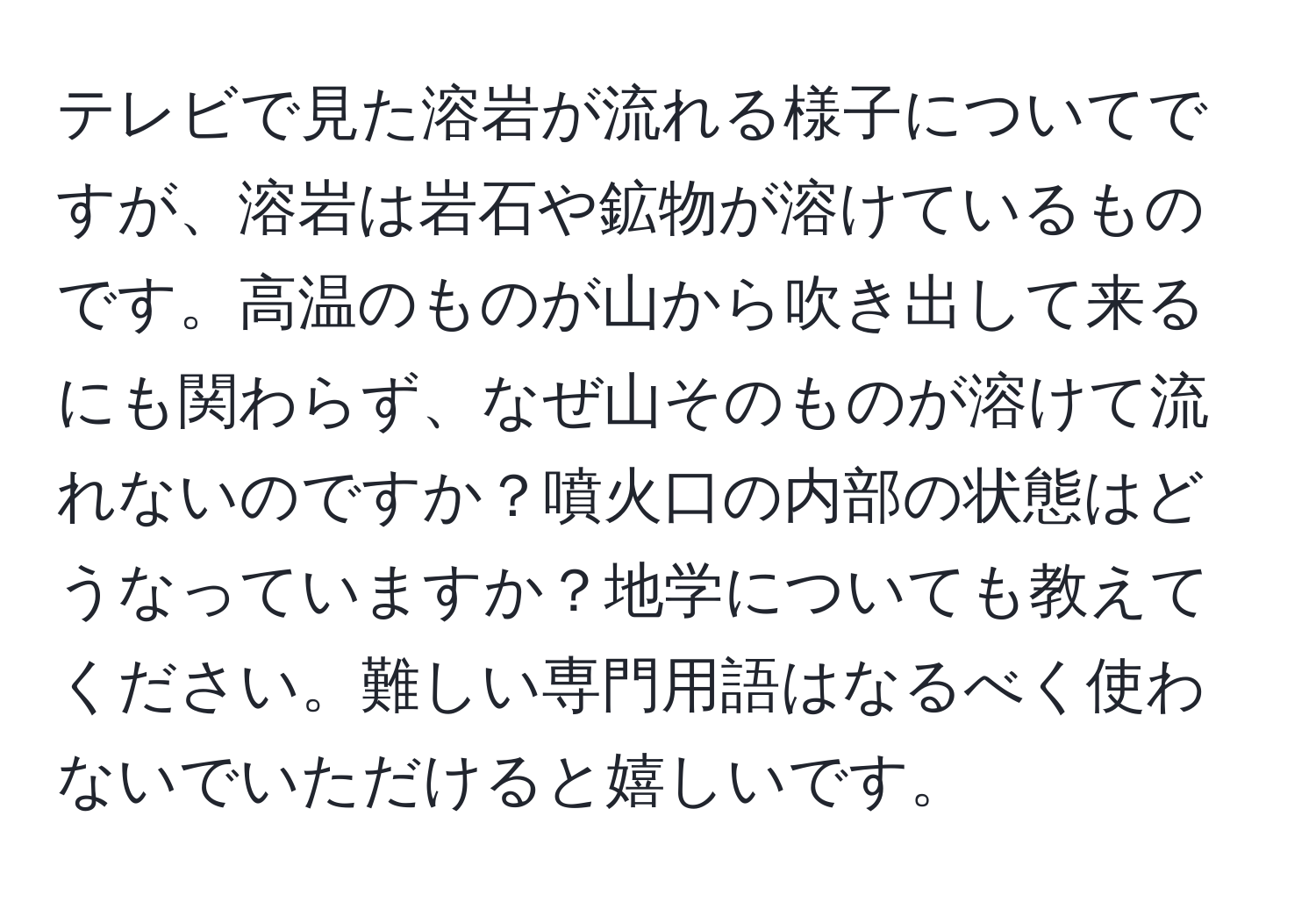 テレビで見た溶岩が流れる様子についてですが、溶岩は岩石や鉱物が溶けているものです。高温のものが山から吹き出して来るにも関わらず、なぜ山そのものが溶けて流れないのですか？噴火口の内部の状態はどうなっていますか？地学についても教えてください。難しい専門用語はなるべく使わないでいただけると嬉しいです。