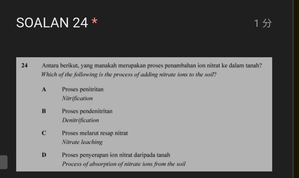 SOALAN 24 * 1 
24 Antara berikut, yang manakah merupakan proses penambahan ion nitrat ke dalam tanah?
Which of the following is the process of adding nitrate ions to the soil?
A Proses penitritan
Nitrification
B Proses pendenitritan
Denitrification
C Proses melarut resap nitrat
Nitrate leaching
D Proses penyerapan ion nitrat daripada tanah
Process of absorption of nitrate ions from the soil