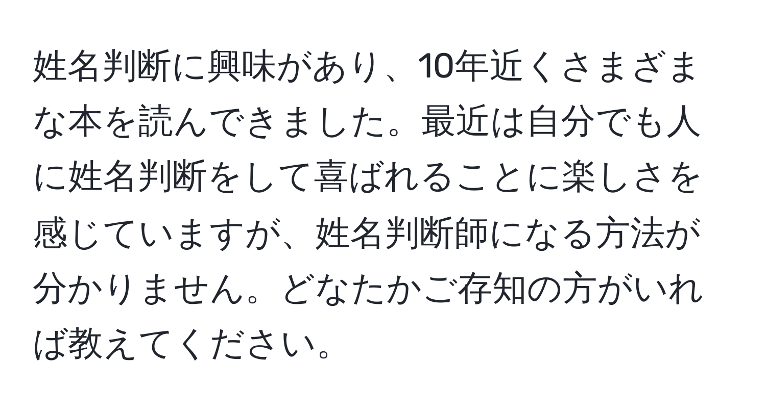 姓名判断に興味があり、10年近くさまざまな本を読んできました。最近は自分でも人に姓名判断をして喜ばれることに楽しさを感じていますが、姓名判断師になる方法が分かりません。どなたかご存知の方がいれば教えてください。