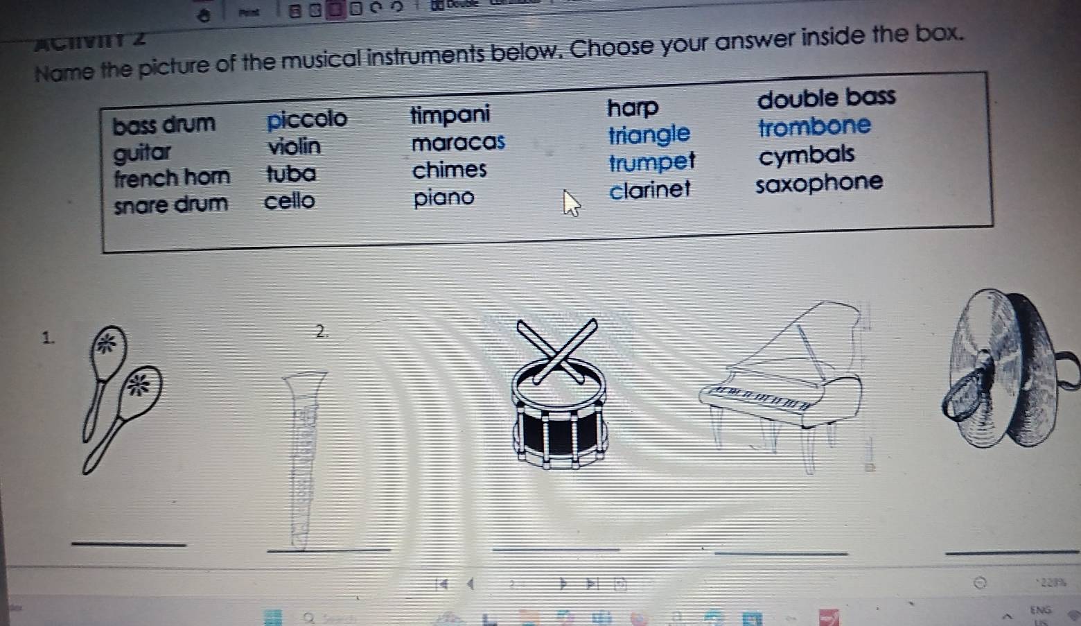 ACHIVITT 2
Name the picture of the musical instruments below. Choose your answer inside the box.
bass drum piccolo timpani harp
double bass
guitar violin maracas triangle trombone
french horn tuba chimes trumpet cymbals
snare drum cello piano clarinet saxophone
1.
2.
_
_
_
__
|4 4 2 * 228%
A ENG