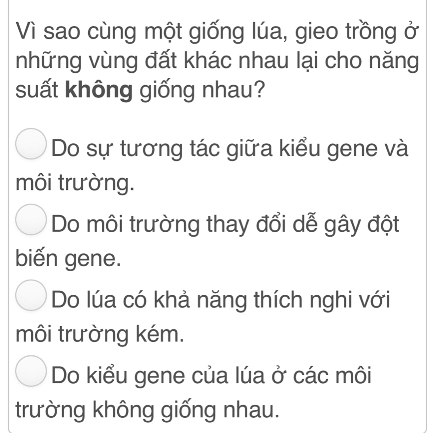 Vì sao cùng một giống lúa, gieo trồng ở
những vùng đất khác nhau lại cho năng
suất không giống nhau?
Do sự tương tác giữa kiểu gene và
môi trường.
Do môi trường thay đổi dễ gây đột
biến gene.
Do lúa có khả năng thích nghi với
môi trường kém.
Do kiểu gene của lúa ở các môi
trường không giống nhau.