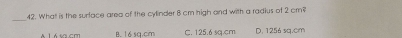 What is the surface area of the cylinder 8 cm high and with a radius of 2 cm?
A 1 Á sa.cm 16 sa.cm C. 125.6 sq.cm D. 1256 sq.cm