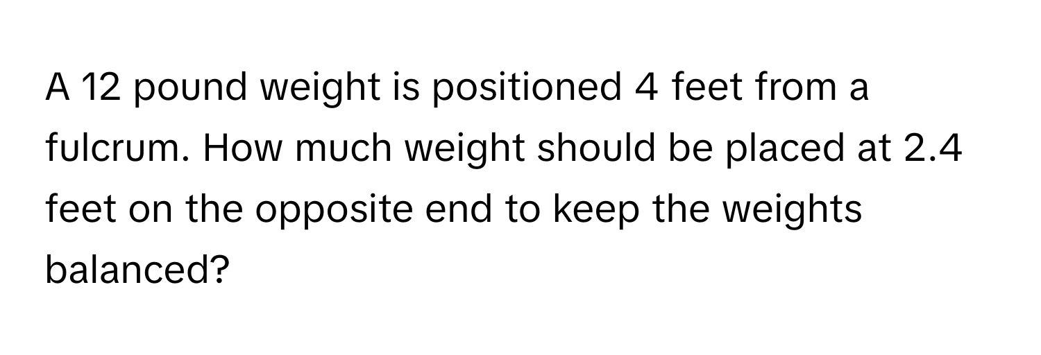 A 12 pound weight is positioned 4 feet from a fulcrum. How much weight should be placed at 2.4 feet on the opposite end to keep the weights balanced?