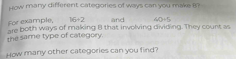 How many different categories of ways can you make 8? 
For example, 16/ 2 and
40/ 5
are both ways of making 8 that involving dividing. They count as 
the same type of category. 
How many other categories can you find?