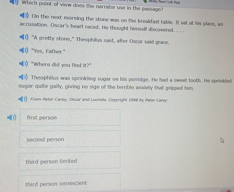 Moby React Leb App
Which point of view does the narrator use in the passage?
On the next morning the stone was on the breakfast table. It sat at his place, an
accusation. Oscar's heart raced. He thought himself discovered. . . .
"A pretty stone," Theophilus said, after Oscar said grace.
"Yes, Father."
"Where did you find it?"
) Theophilus was sprinkling sugar on his porridge. He had a sweet tooth. He sprinkled
sugar quite gaily, giving no sign of the terrible anxiety that gripped him.
From Peter Carey, Oscar and Lucinda. Copyright 1988 by Peter Carey
first person
second person
third person limited
third person omniscient