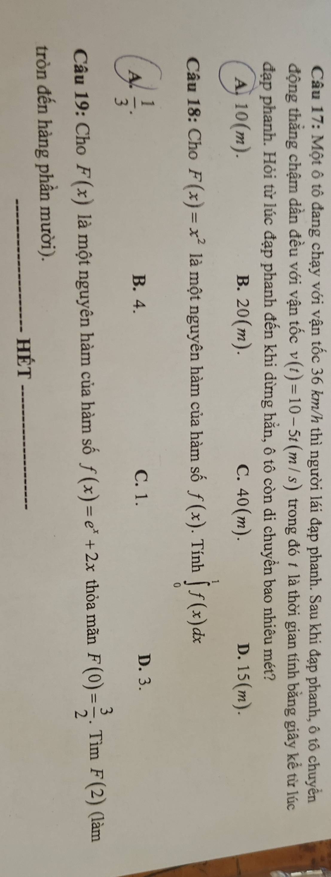 Một ô tô đang chạy với vận tốc 36 km/h thì người lái đạp phanh. Sau khi đạp phanh, ô tô chuyển
động thẳng chậm dần đều với vận tốc v(t)=10-5t(m/s) trong đó t là thời gian tính bằng giây kể từ lúc
đạp phanh. Hỏi từ lúc đạp phanh đến khi dừng hằn, ô tô còn di chuyển bao nhiêu mét?
A 10(m).
B. 20(m). C. 40(m). D. 15(m). 
Câu 18: Cho F(x)=x^2 là một nguyên hàm của hàm số f(x). Tính ∈tlimits _0^(1f(x)dx
A frac 1)3.
B. 4. C. 1.
D. 3.
Câu 19: Cho F(x) là một nguyên hàm của hàm số f(x)=e^x+2x thỏa mãn F(0)= 3/2 . Tìm F(2) (làm
tròn đến hàng phần mười).
_Hét_