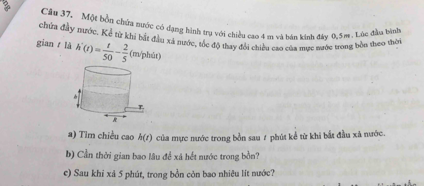 Một bồn chứa nước có dạng hình trụ với chiều cao 4 m và bán kính đáy 0, 5m. Lúc đầu bình 
chứa đầy nước. Kể từ khi bắt đầu xả nước, tốc độ thay đồi chiều cao của mực nước trong bồn theo thời 
gian t là h'(t)= t/50 - 2/5  (m/phút) 
a) Tìm chiều cao h(t) của mực nước trong bồn sau 1 phút kể từ khi bắt đầu xả nước. 
b) Cần thời gian bao lâu đề xả hết nước trong bồn? 
c) Sau khi xả 5 phút, trong bồn còn bao nhiêu lít nước?