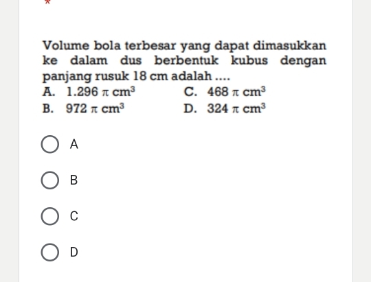 Volume bola terbesar yang dapat dimasukkan
ke dalam dus berbentuk kubus dengan
panjang rusuk 18 cm adalah ....
A. 1.296π cm^3 C. 468π cm^3
B. 972π cm^3 D. 324π cm^3
A
B
C
D