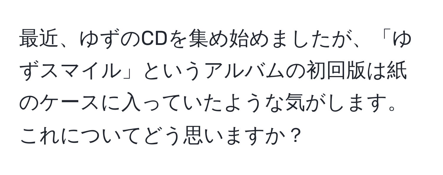 最近、ゆずのCDを集め始めましたが、「ゆずスマイル」というアルバムの初回版は紙のケースに入っていたような気がします。これについてどう思いますか？