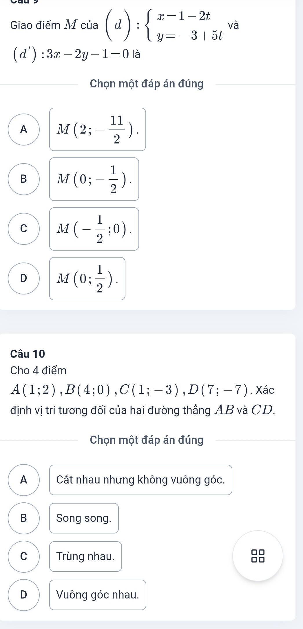 Giao điểm M của (d):beginarrayl x=1-2t y=-3+5tendarray. và
(d'): 3x-2y-1=0 là
Chọn một đáp án đúng
A M(2;- 11/2 ).
B M(0;- 1/2 ).
C M(- 1/2 ;0).
D M(0; 1/2 ). 
Câu 10
Cho 4 điểm
A(1;2), B(4;0), C(1;-3), D(7;-7). Xác
định vị trí tương đối của hai đường thẳng AB và CD.
Chọn một đáp án đúng
A Cắt nhau nhưng không vuông góc.
B Song song.
C Trùng nhau.
8
D Vuông góc nhau.