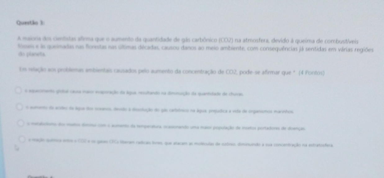 A maiona dos cientistas alfirma que o aumento da quantidade de gás carbônico (CO2) na atmosfera, devido à queima de combustíveis
tósais e as queimadas nas forestas nas últimas décadas, causou danos ao meio ambiente, com consequências já sentidas em várias regiões
do planets
Um relação aos problemas ambientais causados pelo aumento da concentração de CO2, pode-se afirmar que * (4 Pontos)
6 aquesmento giobie causa maior evaporação da água, resultando na diminuição da quantidade de chuvas.
6 eumero da acdes da água dos oceanos, devido à dissolução do gãs carbônico na água, prejudica a vida de organismos marinhos.
s meetolsmo dos insetos desmui com o aumento da remperatura, ocasionando uma maior população de insetos portadores de doenças.
e mação quémica entre o CO2 e os gases CFCs liberam radicais livres, que atacam as moléculas de ozônio, diminuindo a sua concentração na estratosfera.