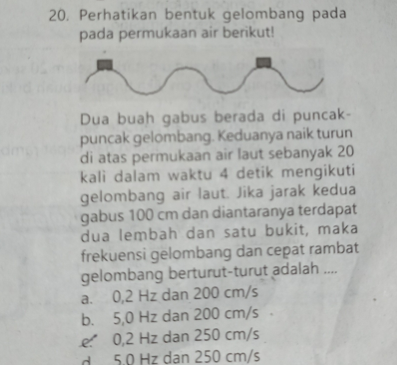 20, Perhatikan bentuk gelombang pada
pada permukaan air berikut!
Dua buah gabus berada di puncak-
puncak gelombang. Keduanya naik turun
di atas permukaan air laut sebanyak 20
kali dalam waktu 4 detik mengikuti
gelombang air laut. Jika jarak kedua
gabus 100 cm dan diantaranya terdapat
dua lembah dan satu bukit, maka
frekuensi gelombang dan cepat rambat
gelombang berturut-turut adalah ....
a. 0,2 Hz dan 200 cm/s
b. 5,0 Hz dan 200 cm/s
e. 0,2 Hz dan 250 cm/s
d 5.0 Hz dan 250 cm/s