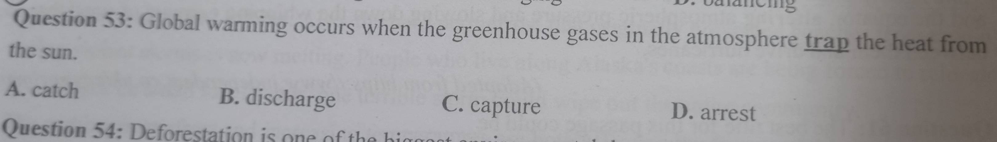 a anemg
Question 53: Global warming occurs when the greenhouse gases in the atmosphere trap the heat from
the sun.
A. catch B. discharge C. capture D. arrest
Question 54: Deforestation is one of the hi