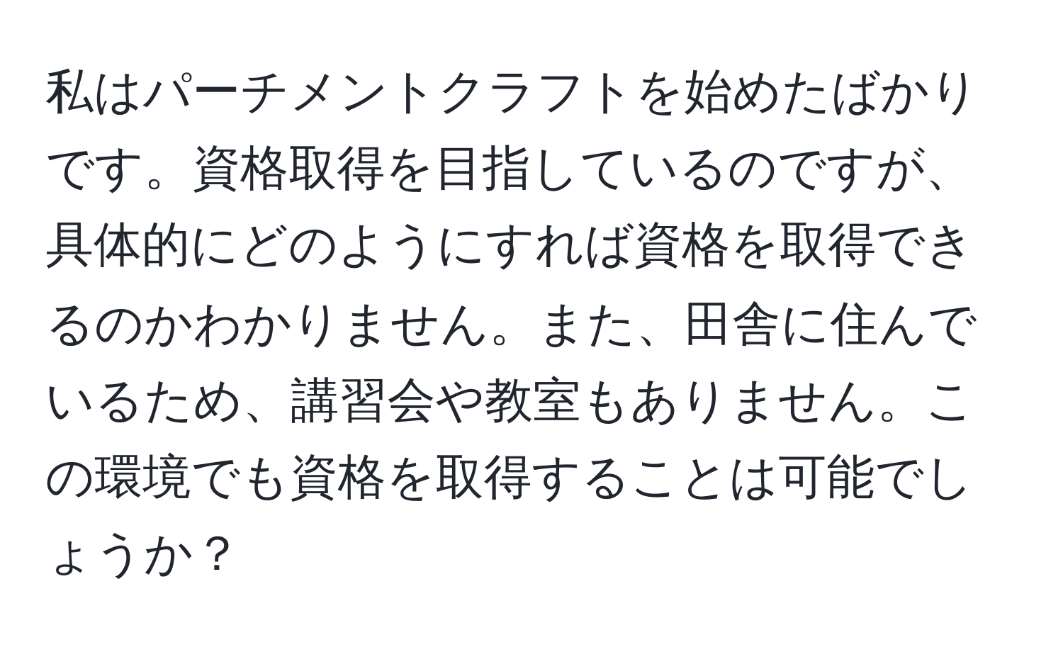 私はパーチメントクラフトを始めたばかりです。資格取得を目指しているのですが、具体的にどのようにすれば資格を取得できるのかわかりません。また、田舎に住んでいるため、講習会や教室もありません。この環境でも資格を取得することは可能でしょうか？