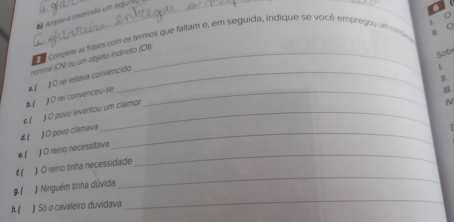 Amplieça inserindo um adjunto 
6 
L 。 
C 
H 
g Complete as frases com os termos que faltam e, em seguida, indique se você empregou um compe r 
Sobr 
nominal (CN) ou um objeto indireto (OI): 
)O rei estava convencido 
. 
|. 
a. ( III. 
b. ( ) O rei convenceu-se_ 
c. ( ) O povo levantou um clamor 
IV 
d. ( ) O povo clamava_ 
I 
_ 
e. ( ) O reino necessitava 
f. ( ) O reino tinha necessidade 
_ 
g. ( ) Ninguém tinha dúvida 
_ 
h.( ) Só o cavaleiro duvidava