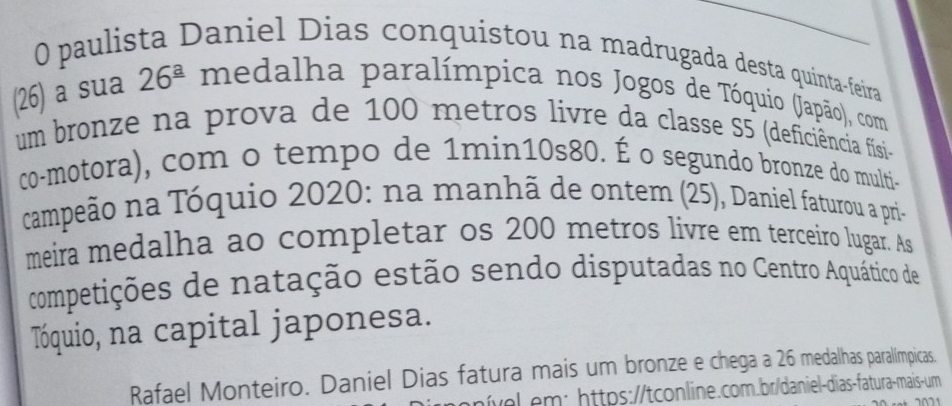 paulista Daniel Dias conquistou na madrugada desta quinta-feira 
(26) a sua 26^(_ a) medalha paralímpica nos Jogos de Tóquio (Japão), com 
um bronze na prova de 100 metros livre da classe S5 (deficiência físi- 
co-motora), com o tempo de 1min10s80. É o segundo bronze do multi- 
campeão na Tóquio 2020: na manhã de ontem (25), Daniel faturou a pri- 
meira medalha ao completar os 200 metros livre em terceiro lugar. As 
competições de natação estão sendo disputadas no Centro Aquático de 
Tóquio, na capital japonesa. 
Rafael Monteiro. Daniel Dias fatura mais um bronze e chega a 26 medalhas paralímpicas. 
nível.em: https://tconline.com.br/daniel-dias-fatura-mais-um