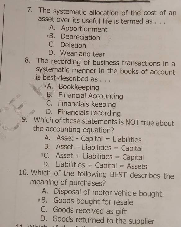 The systematic allocation of the cost of an
asset over its useful life is termed as . . .
A. Apportionment
B. Depreciation
C. Deletion
D. Wear and tear
8. The recording of business transactions in a
systematic manner in the books of account
is best described as . . .
A. Bookkeeping
B. Financial Accounting
C. Financials keeping
D. Financials recording
9. Which of these statements is NOT true about
the accounting equation?
A. Asset - Capital = Liabilities
B. Asset - Liabilities = Capital
C. Asset + Liabilities = Capital
D. Liabilities + Capital = Assets
10. Which of the following BEST describes the
meaning of purchases?
A. Disposal of motor vehicle bought.
B. Goods bought for resale
C. Goods received as gift
D. Goods returned to the supplier