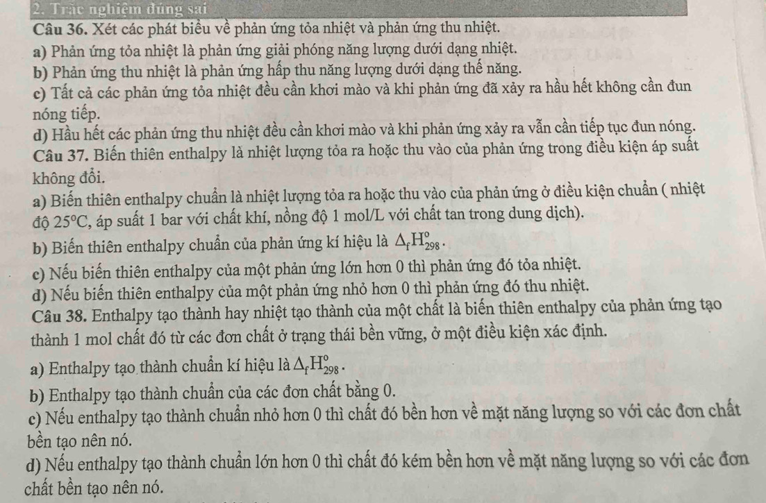 Trắc nghiệm đúng sai
Câu 36. Xét các phát biểu về phản ứng tỏa nhiệt và phản ứng thu nhiệt.
a) Phản ứng tỏa nhiệt là phản ứng giải phóng năng lượng dưới dạng nhiệt.
b) Phản ứng thu nhiệt là phản ứng hấp thu năng lượng dưới dạng thế năng.
c) Tất cả các phản ứng tỏa nhiệt đều cần khơi mào và khi phản ứng đã xảy ra hầu hết không cần đun
nóng tiếp.
d) Hầu hết các phản ứng thu nhiệt đều cần khơi mào và khi phản ứng xảy ra vẫn cần tiếp tục đun nóng.
Câu 37. Biến thiên enthalpy là nhiệt lượng tỏa ra hoặc thu vào của phản ứng trong điều kiện áp suất
không đổi.
a) Biến thiên enthalpy chuẩn là nhiệt lượng tỏa ra hoặc thu vào của phản ứng ở điều kiện chuẩn ( nhiệt
độ 25°C , áp suất 1 bar với chất khí, nồng độ 1 mol/L với chất tan trong dung dịch).
b) Biến thiên enthalpy chuẩn của phản ứng kí hiệu là △ _fH_(298)^o.
c) Nếu biến thiên enthalpy của một phản ứng lớn hơn 0 thì phản ứng đó tỏa nhiệt.
d) Nếu biến thiên enthalpy của một phản ứng nhỏ hơn 0 thì phản ứng đó thu nhiệt.
Câu 38. Enthalpy tạo thành hay nhiệt tạo thành của một chất là biến thiên enthalpy của phản ứng tạo
thành 1 mol chất đó từ các đơn chất ở trạng thái bền vững, ở một điều kiện xác định.
a) Enthalpy tạo thành chuẩn kí hiệu là △ _fH_(298)^o.
b) Enthalpy tạo thành chuẩn của các đơn chất bằng 0.
c) Nếu enthalpy tạo thành chuẩn nhỏ hơn 0 thì chất đó bền hơn về mặt năng lượng so với các đơn chất
bền tạo nên nó.
d) Nếu enthalpy tạo thành chuẩn lớn hơn 0 thì chất đó kém bền hơn về mặt năng lượng so với các đơn
chất bền tạo nên nó.