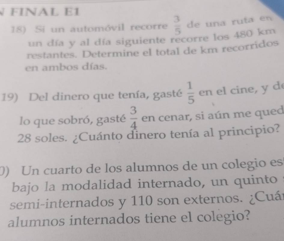 FINAL E1 
18) Si un automóvil recorre  3/5  de una ruta en 
un día y al día siguiente recorre los 480 km
restantes. Determine el total de km recorridos 
en ambos días. 
19) Del dinero que tenía, gasté  1/5  en el cine, y d 
lo que sobró, gasté  3/4  en cenar, si aún me qued
28 soles. ¿Cuánto dinero tenía al principio? 
0) Un cuarto de los alumnos de un colegio es 
bajo la modalidad internado, un quinto 
semi-internados y 110 son externos. ¿Cuár 
alumnos internados tiene el colegio?