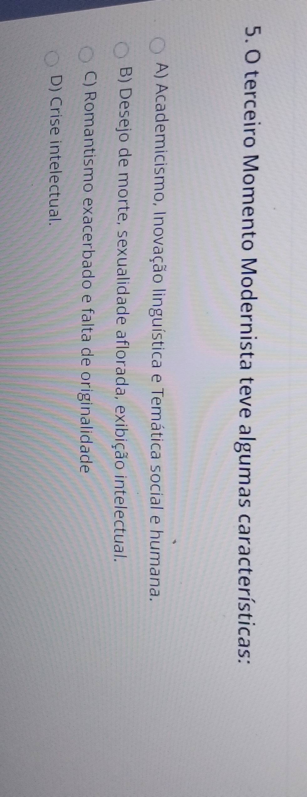 terceiro Momento Modernista teve algumas características:
A) Academicismo, Inovação linguística e Temática social e humana.
B) Desejo de morte, sexualidade aflorada, exibição intelectual.
C) Romantismo exacerbado e falta de originalidade
D) Crise intelectual.