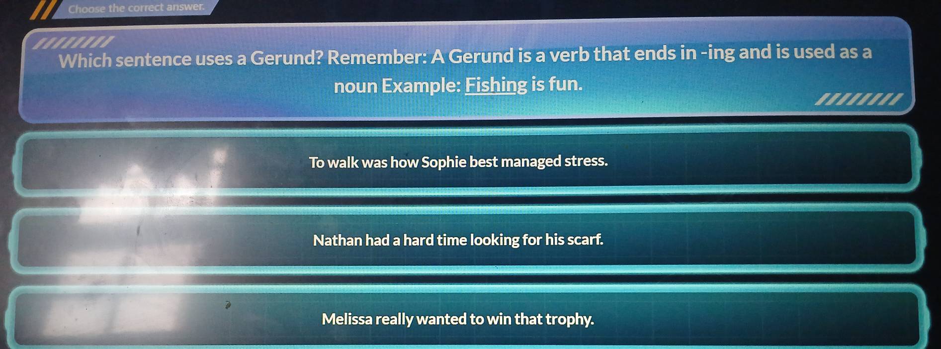 Choose the correct answer.
........
Which sentence uses a Gerund? Remember: A Gerund is a verb that ends in -ing and is used as a
noun Example: Fishing is fun.
.......
To walk was how Sophie best managed stress.
Nathan had a hard time looking for his scarf.
Melissa really wanted to win that trophy.