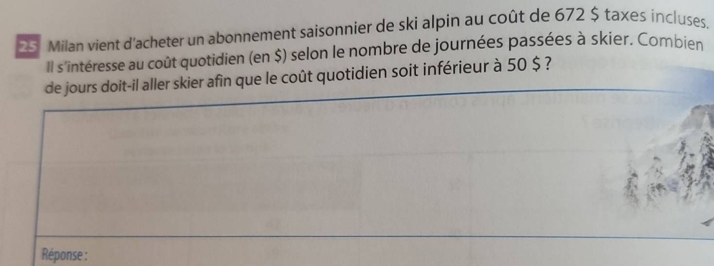 Milan vient d'acheter un abonnement saisonnier de ski alpin au coût de 672 $ taxes incluses. 
Il s'intéresse au coût quotidien (en $) selon le nombre de journées passées à skier. Combien 
de jours doit-il aller skier afin que le coût quotidien soit inférieur à 50 $ ? 
Réponse :