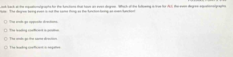 Look back at the equations/graphs for the functions that have an even degree. Which of the following is true for ALL the even degree equations/graphs.
Note: The degree being even is not the same thing as the function being an even function!
The ends go opposite directions.
The leading coefficient is positive.
The ends go the same direction.
The leading coefficient is negative