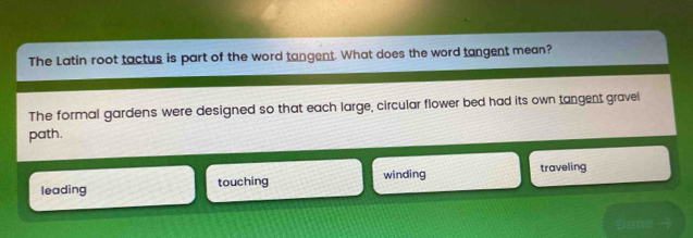 The Latin root tactus is part of the word tangent. What does the word tangent mean?
The formal gardens were designed so that each large, circular flower bed had its own tangent gravel
path.
leading touching winding traveling
Done -