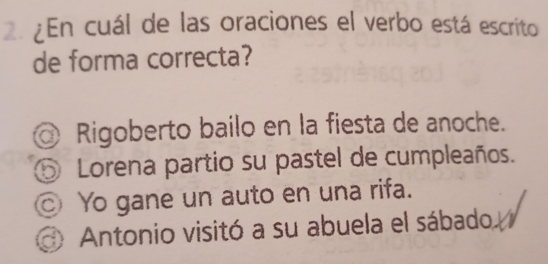 ¿En cuál de las oraciones el verbo está escrito
de forma correcta?
Rigoberto bailo en la fiesta de anoche.
⑤ Lorena partio su pastel de cumpleaños.
◎ Yo gane un auto en una rifa.
Antonio visitó a su abuela el sábado