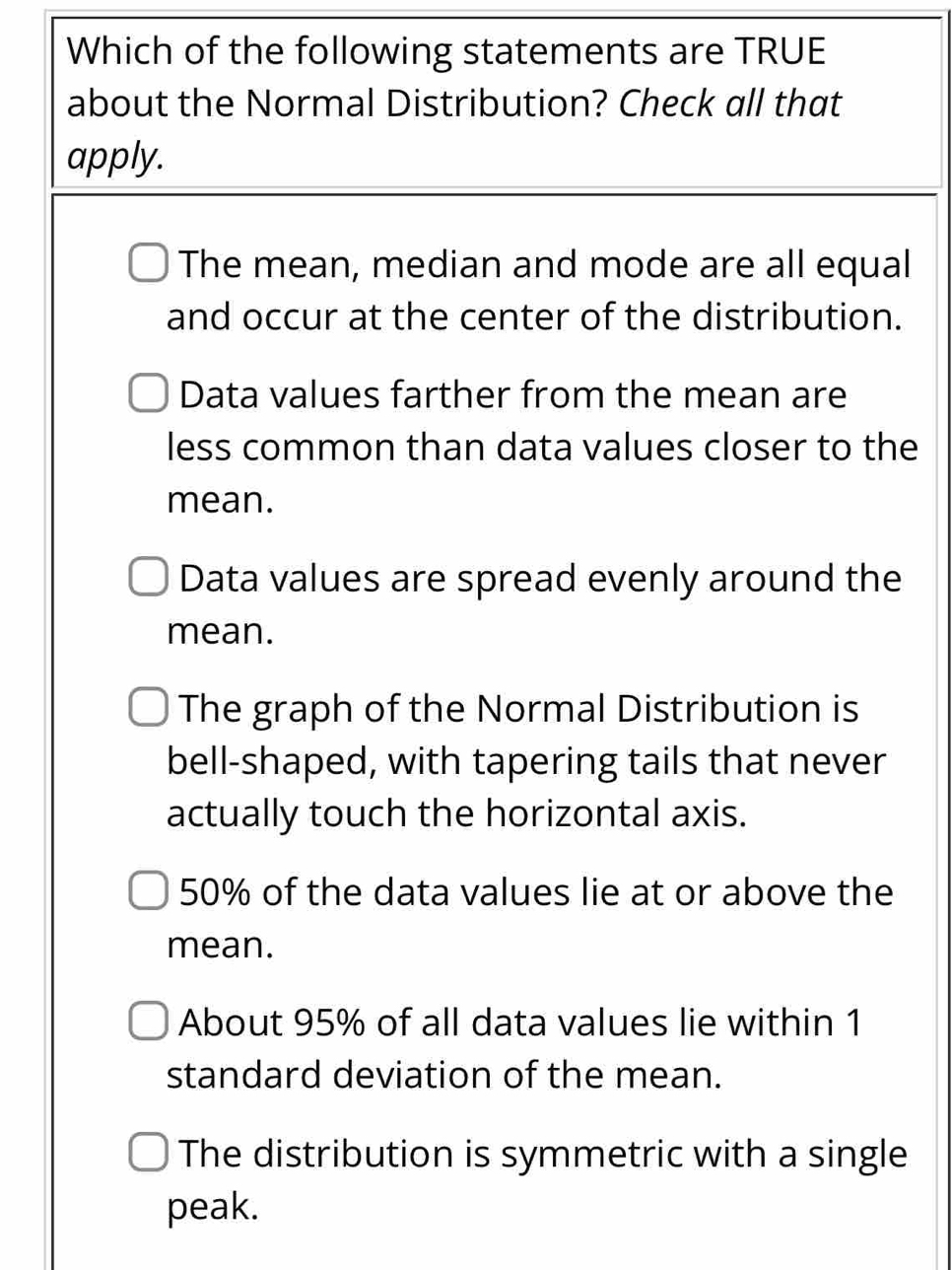 Which of the following statements are TRUE
about the Normal Distribution? Check all that
apply.
The mean, median and mode are all equal
and occur at the center of the distribution.
Data values farther from the mean are
less common than data values closer to the
mean.
Data values are spread evenly around the
mean.
The graph of the Normal Distribution is
bell-shaped, with tapering tails that never
actually touch the horizontal axis.
50% of the data values lie at or above the
mean.
About 95% of all data values lie within 1
standard deviation of the mean.
The distribution is symmetric with a single
peak.