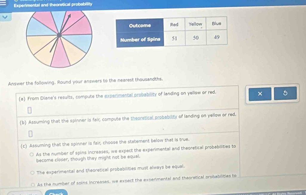 Experimental and theoretical probability
Answer the following. Round your answers to the nearest thousandths.
(a) From Diane's results, compute the experimental probability of landing on yellow or red.
× 5
(b) Assuming that the spinner is fair, compute the theoretical probability of landing on yellow or red.
(c) Assuming that the spinner is fair, choose the statement below that is true.
As the number of spins increases, we expect the experimental and theoretical probabilities to
become closer, though they might not be equal.
The experimental and theoretical probabilities must always be equal.
As the number of spins increases, we expect the experimental and theoretical probabilities to
Rahis Resorved