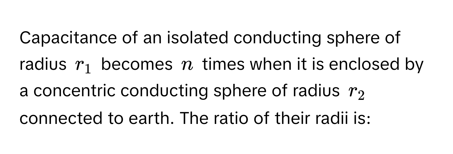 Capacitance of an isolated conducting sphere of radius $r_1$ becomes $n$ times when it is enclosed by a concentric conducting sphere of radius $r_2$ connected to earth. The ratio of their radii is: