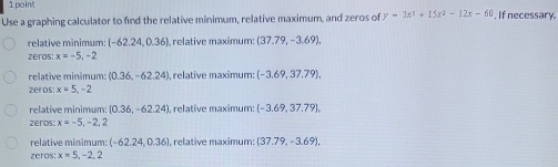 Use a graphing calculator to find the relative minimum, relative maximum, and zeros of y=3x^3+15x^2-12x-60 , If necessary.
relative minimum: (-62.24,0.36) relative maximum: (37.79,-3.69), 
zeros: x=-5, -2
relative minimum: (0.36,-62.24) , relative maximum: (-3.69,37.79), 
zeros: x=5, -2
relative minimum:  0.36,-62.24 , relative maximum: (-3.69,37.79), 
zeros: x=-5,-2,2
relative minimum: (-62.24,0.36) I, relative maximum: (37.79,-3.69). 
zeros: x=5, -2, 2