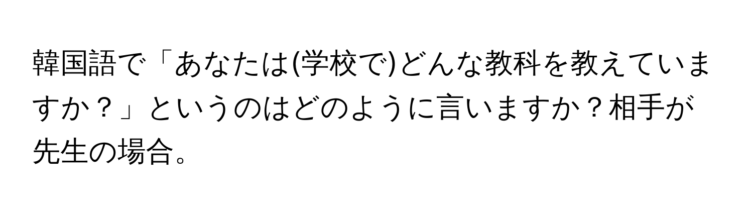 韓国語で「あなたは(学校で)どんな教科を教えていますか？」というのはどのように言いますか？相手が先生の場合。