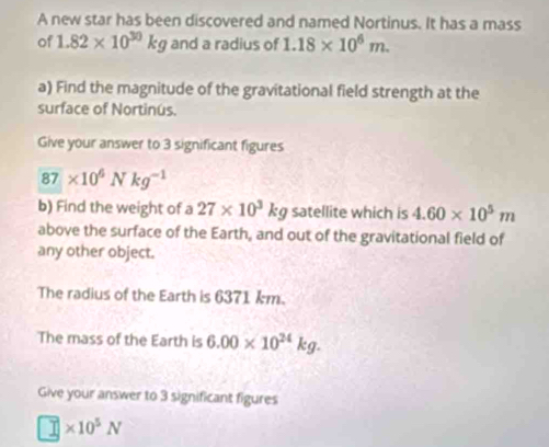 A new star has been discovered and named Nortinus. It has a mass 
of 1.82* 10^(30)kg and a radius of 1.18* 10^6m. 
a) Find the magnitude of the gravitational field strength at the 
surface of Nortinus. 
Give your answer to 3 significant figures
87* 10^6Nkg^(-1)
b) Find the weight of a 27* 10^3kg satellite which is 4.60* 10^5m
above the surface of the Earth, and out of the gravitational field of 
any other object. 
The radius of the Earth is 6371 km. 
The mass of the Earth is 6.00* 10^(24)kg. 
Give your answer to 3 significant figures
□ * 10^5N