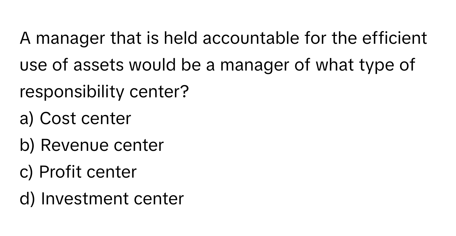 A manager that is held accountable for the efficient use of assets would be a manager of what type of responsibility center?

a) Cost center 
b) Revenue center 
c) Profit center 
d) Investment center