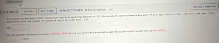 -12 Points) DETAILS MY NOTES WANEAC7 2.2.082. 0/30 Submissions Used PRACTICE ANOTHER 
t he wes ets the deadly SARS (severe acute respivatory syndrome) epidemic in 2003, the number of cases was increasing by about 4% each day.1 On April 1, 2003, there were 1,804 cases. Find en 
enomential moded that predicts the number of cases f days after April 1, 2003.
nn=□
lss 8 is estimate the number of cases on April 26, 2003. (Round your answer to the nearest integer. The actual reported number of cases was 4,836.) 
o