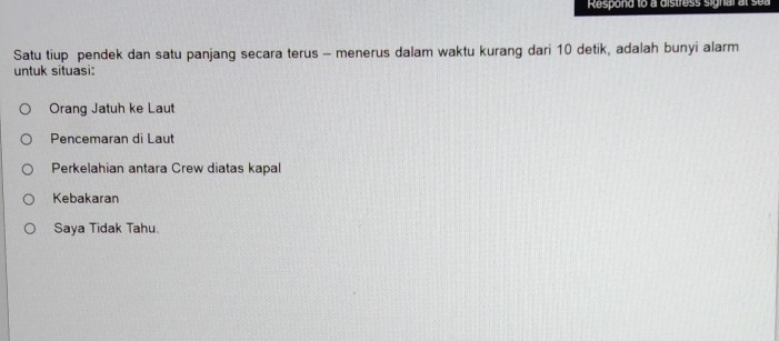 Respond to a distress signal at s e 
Satu tiup pendek dan satu panjang secara terus - menerus dalam waktu kurang dari 10 detik, adalah bunyi alarm
untuk situasi:
Orang Jatuh ke Laut
Pencemaran di Laut
Perkelahian antara Crew diatas kapal
Kebakaran
Saya Tidak Tahu.