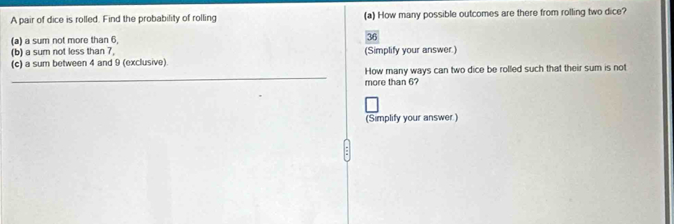A pair of dice is rolled. Find the probability of rolling (a) How many possible outcomes are there from rolling two dice? 
(a) a sum not more than 6, 36
(b) a sum not less than 7, (Simplify your answer.) 
(c) a sum between 4 and 9 (exclusive). 
_ 
How many ways can two dice be rolled such that their sum is not 
more than 6? 
(Simplify your answer.)