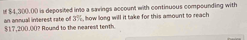 If $4,300.00 is deposited into a savings account with continuous compounding with 
an annual interest rate of 3%, how long will it take for this amount to reach
$17,200.00? Round to the nearest tenth. 
Preview